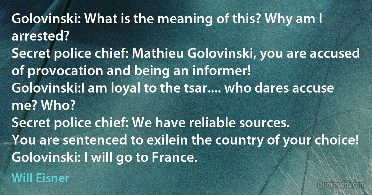 Golovinski: What is the meaning of this? Why am I arrested?
Secret police chief: Mathieu Golovinski, you are accused of provocation and being an informer!
Golovinski:I am loyal to the tsar.... who dares accuse me? Who?
Secret police chief: We have reliable sources.
You are sentenced to exilein the country of your choice!
Golovinski: I will go to France. (Will Eisner)