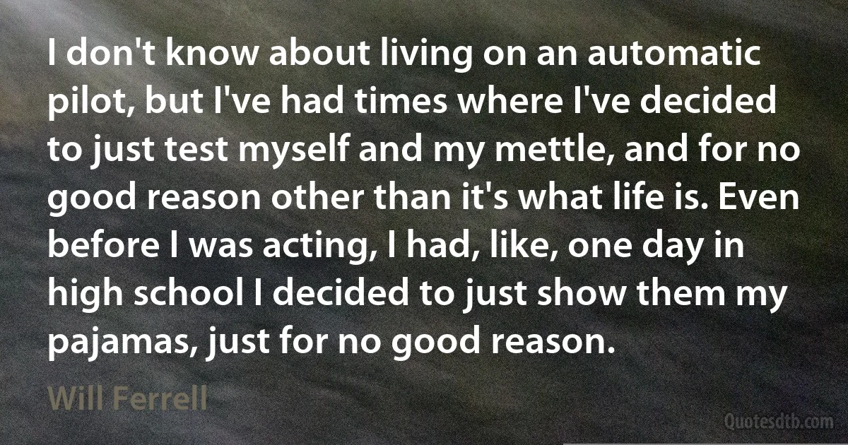 I don't know about living on an automatic pilot, but I've had times where I've decided to just test myself and my mettle, and for no good reason other than it's what life is. Even before I was acting, I had, like, one day in high school I decided to just show them my pajamas, just for no good reason. (Will Ferrell)