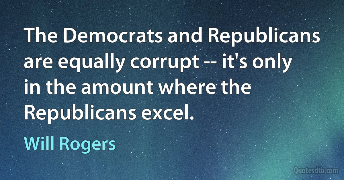 The Democrats and Republicans are equally corrupt -- it's only in the amount where the Republicans excel. (Will Rogers)