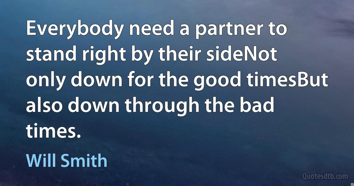 Everybody need a partner to stand right by their sideNot only down for the good timesBut also down through the bad times. (Will Smith)