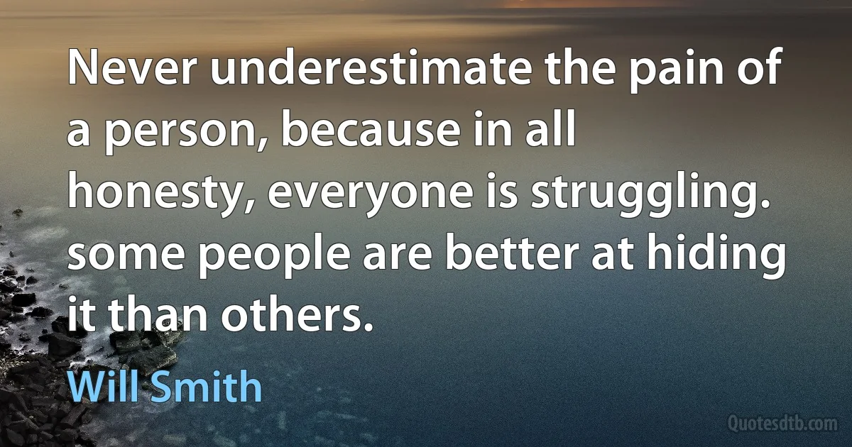 Never underestimate the pain of a person, because in all honesty, everyone is struggling. some people are better at hiding it than others. (Will Smith)