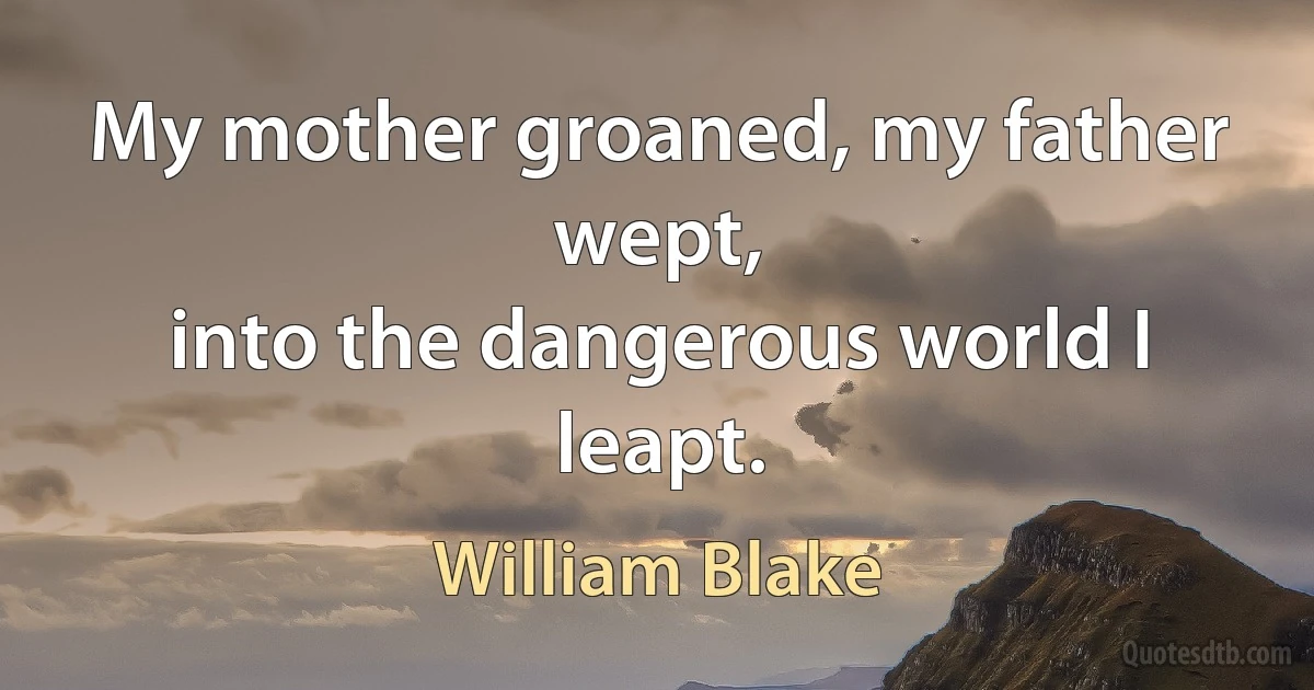 My mother groaned, my father wept,
into the dangerous world I leapt. (William Blake)