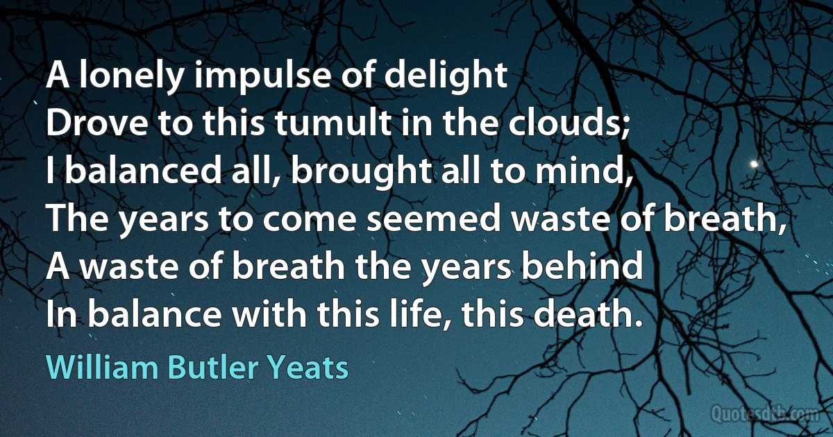 A lonely impulse of delight
Drove to this tumult in the clouds;
I balanced all, brought all to mind,
The years to come seemed waste of breath,
A waste of breath the years behind
In balance with this life, this death. (William Butler Yeats)