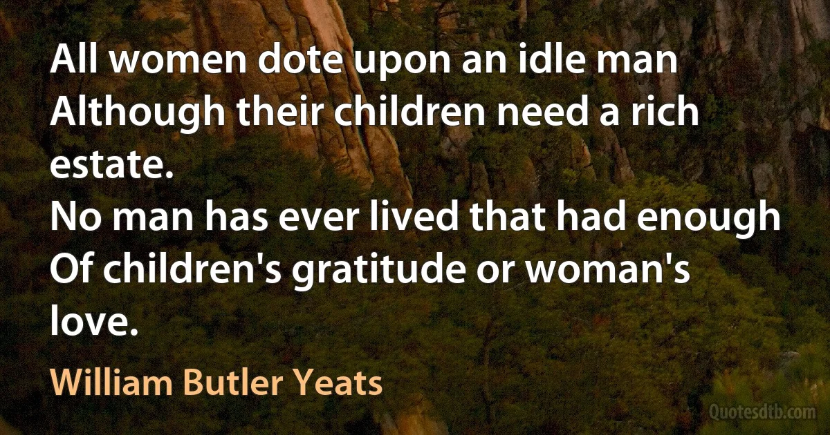 All women dote upon an idle man
Although their children need a rich estate.
No man has ever lived that had enough
Of children's gratitude or woman's love. (William Butler Yeats)