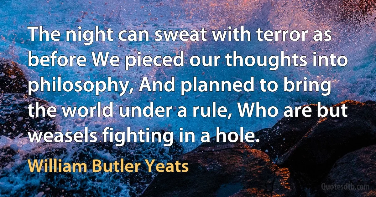 The night can sweat with terror as before We pieced our thoughts into philosophy, And planned to bring the world under a rule, Who are but weasels fighting in a hole. (William Butler Yeats)