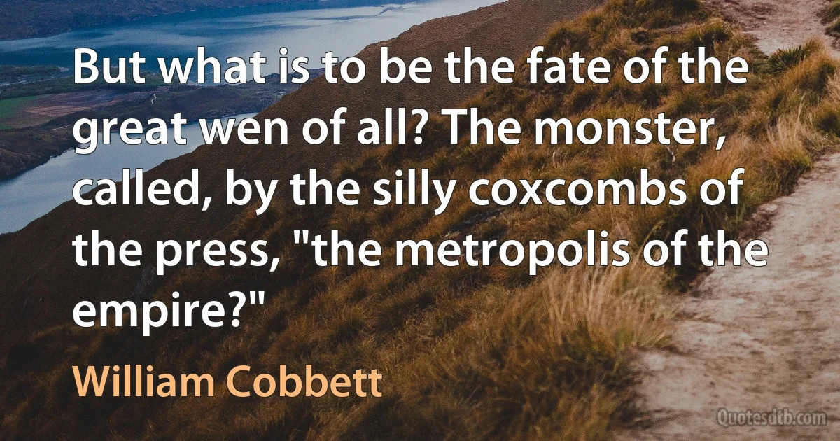 But what is to be the fate of the great wen of all? The monster, called, by the silly coxcombs of the press, "the metropolis of the empire?" (William Cobbett)