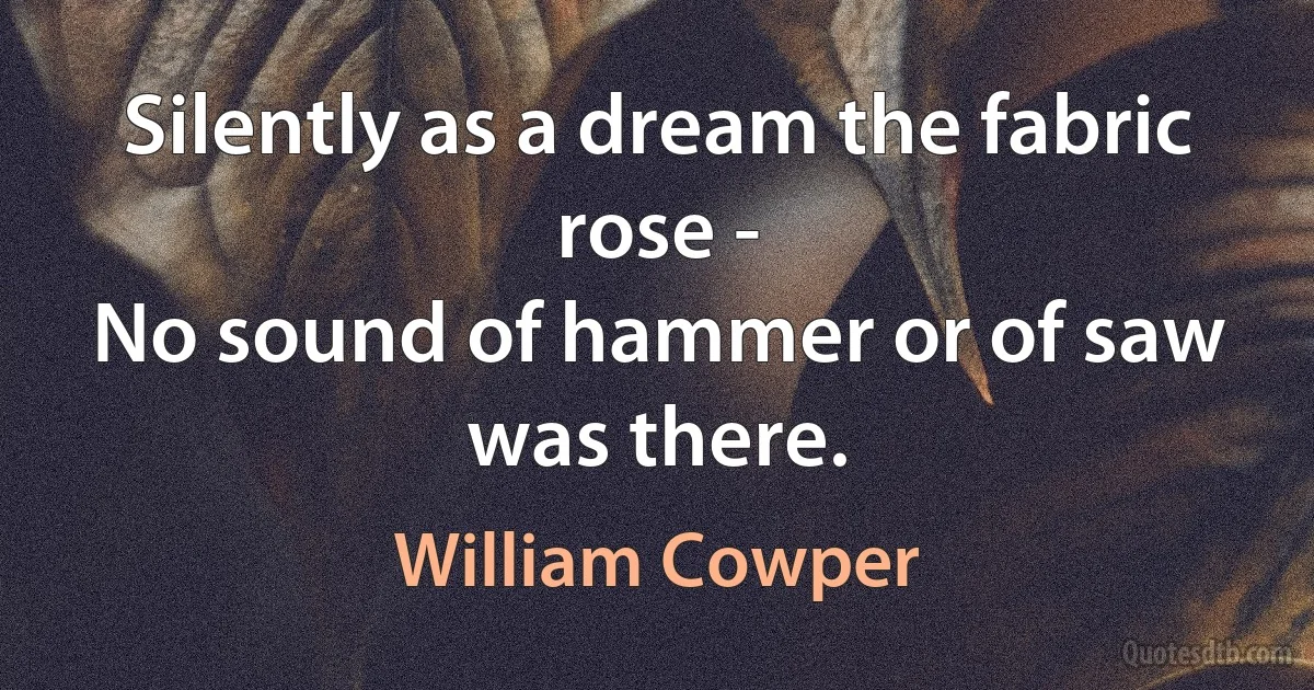 Silently as a dream the fabric rose -
No sound of hammer or of saw was there. (William Cowper)