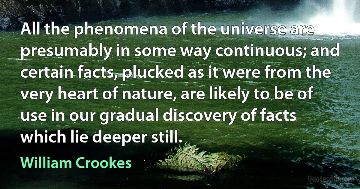 All the phenomena of the universe are presumably in some way continuous; and certain facts, plucked as it were from the very heart of nature, are likely to be of use in our gradual discovery of facts which lie deeper still. (William Crookes)