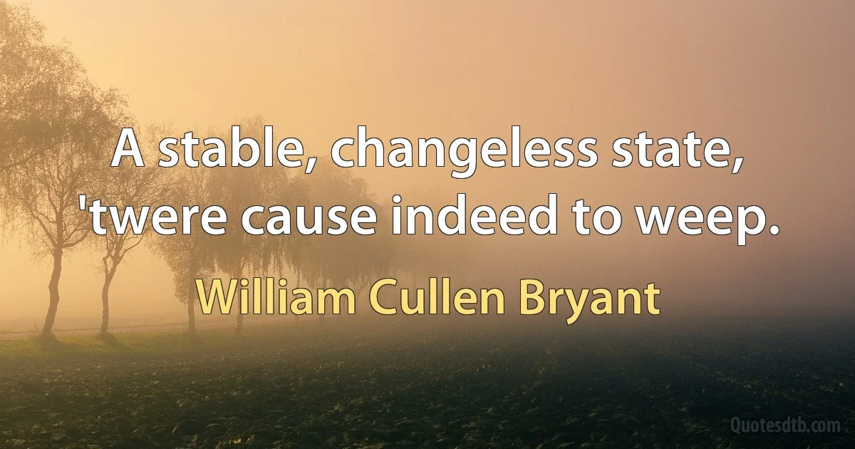 A stable, changeless state, 'twere cause indeed to weep. (William Cullen Bryant)