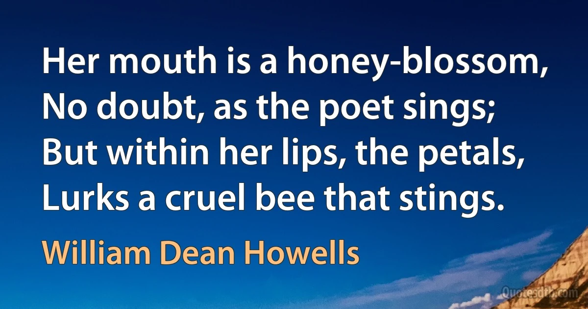 Her mouth is a honey-blossom,
No doubt, as the poet sings;
But within her lips, the petals,
Lurks a cruel bee that stings. (William Dean Howells)