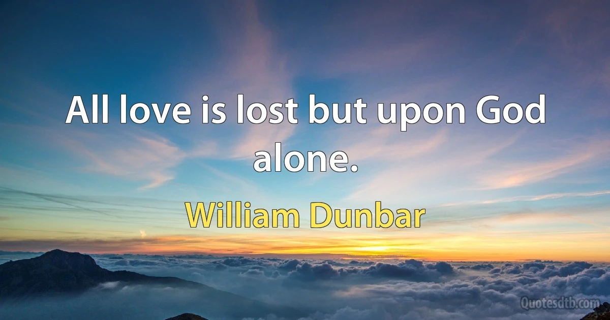 All love is lost but upon God alone. (William Dunbar)