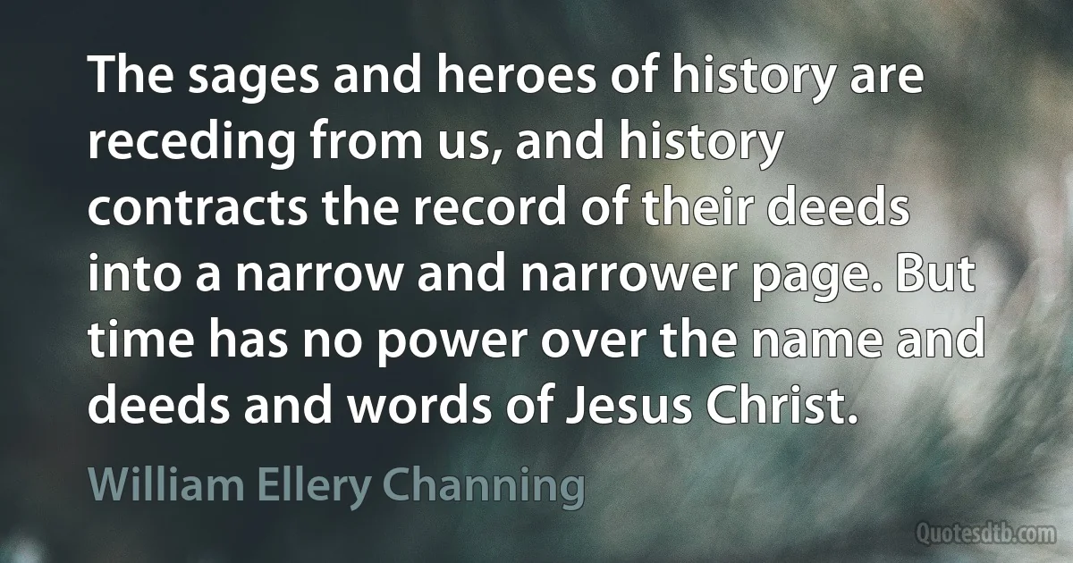 The sages and heroes of history are receding from us, and history contracts the record of their deeds into a narrow and narrower page. But time has no power over the name and deeds and words of Jesus Christ. (William Ellery Channing)