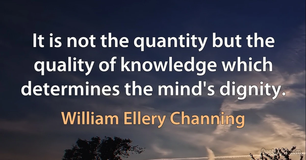 It is not the quantity but the quality of knowledge which determines the mind's dignity. (William Ellery Channing)