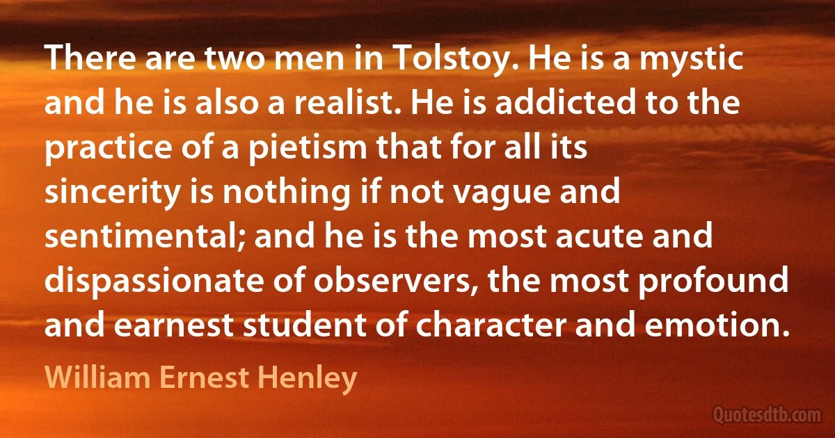 There are two men in Tolstoy. He is a mystic and he is also a realist. He is addicted to the practice of a pietism that for all its sincerity is nothing if not vague and sentimental; and he is the most acute and dispassionate of observers, the most profound and earnest student of character and emotion. (William Ernest Henley)