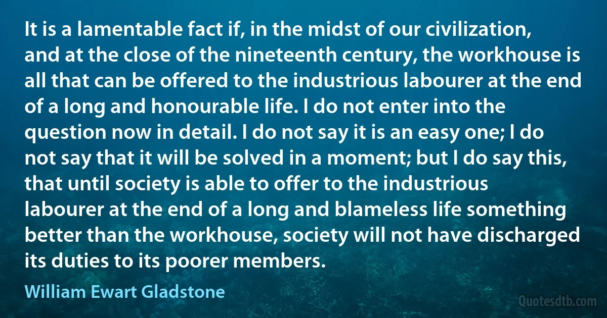 It is a lamentable fact if, in the midst of our civilization, and at the close of the nineteenth century, the workhouse is all that can be offered to the industrious labourer at the end of a long and honourable life. I do not enter into the question now in detail. I do not say it is an easy one; I do not say that it will be solved in a moment; but I do say this, that until society is able to offer to the industrious labourer at the end of a long and blameless life something better than the workhouse, society will not have discharged its duties to its poorer members. (William Ewart Gladstone)