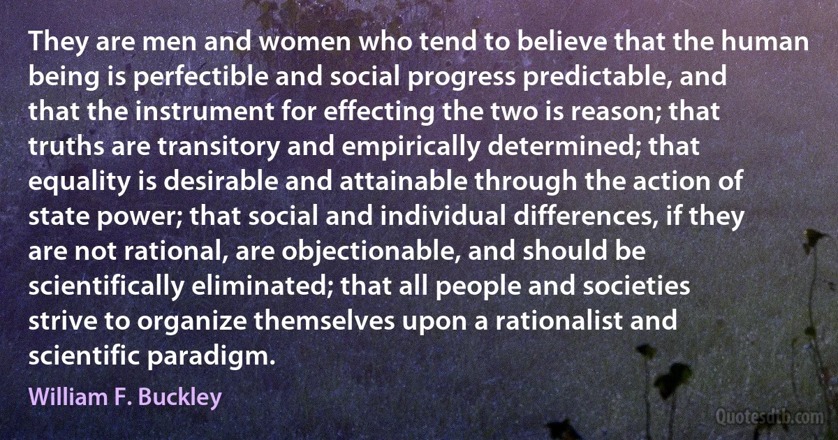 They are men and women who tend to believe that the human being is perfectible and social progress predictable, and that the instrument for effecting the two is reason; that truths are transitory and empirically determined; that equality is desirable and attainable through the action of state power; that social and individual differences, if they are not rational, are objectionable, and should be scientifically eliminated; that all people and societies strive to organize themselves upon a rationalist and scientific paradigm. (William F. Buckley)