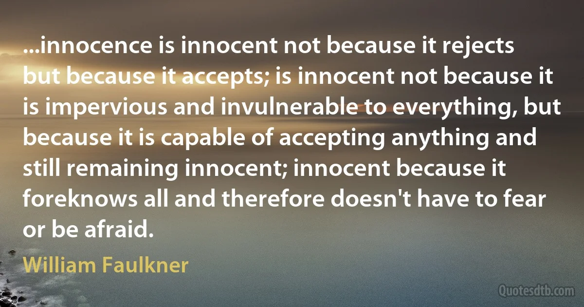 ...innocence is innocent not because it rejects but because it accepts; is innocent not because it is impervious and invulnerable to everything, but because it is capable of accepting anything and still remaining innocent; innocent because it foreknows all and therefore doesn't have to fear or be afraid. (William Faulkner)