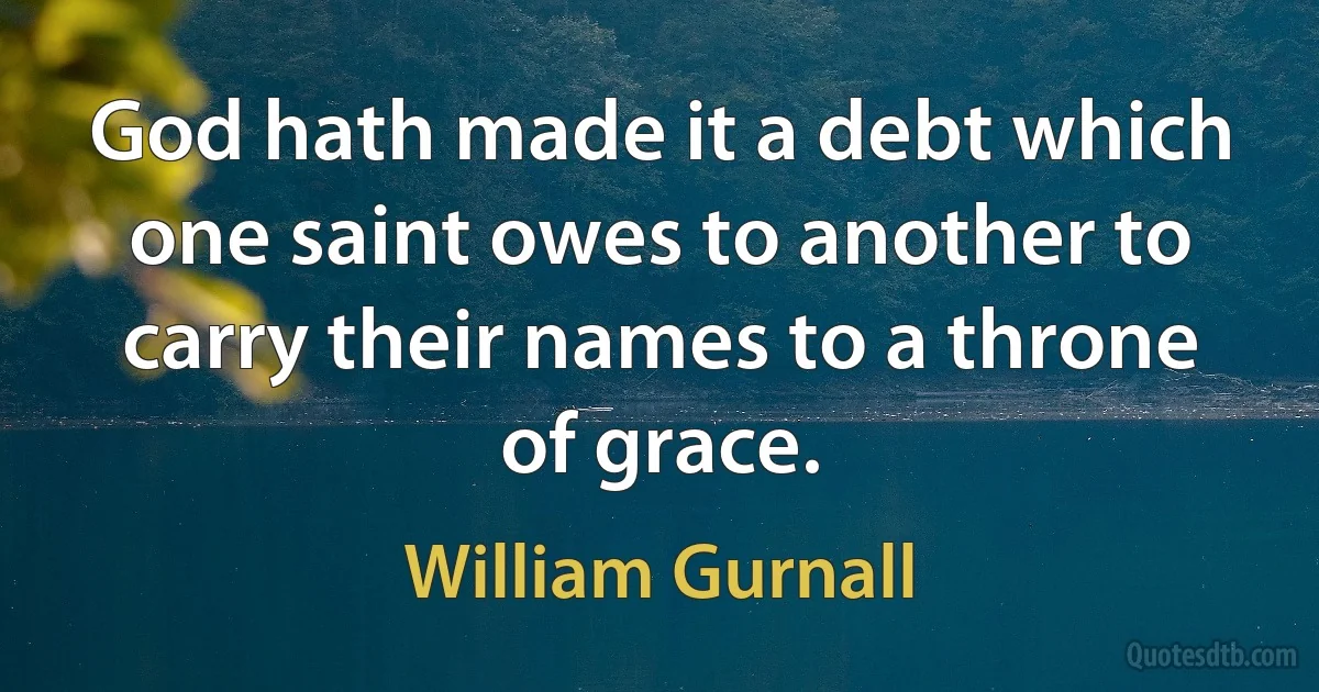 God hath made it a debt which one saint owes to another to carry their names to a throne of grace. (William Gurnall)