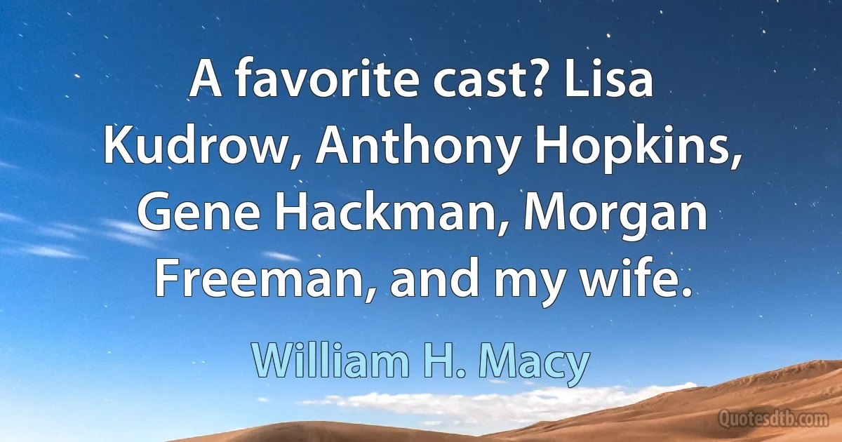 A favorite cast? Lisa Kudrow, Anthony Hopkins, Gene Hackman, Morgan Freeman, and my wife. (William H. Macy)