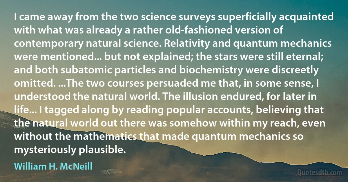 I came away from the two science surveys superficially acquainted with what was already a rather old-fashioned version of contemporary natural science. Relativity and quantum mechanics were mentioned... but not explained; the stars were still eternal; and both subatomic particles and biochemistry were discreetly omitted. ...The two courses persuaded me that, in some sense, I understood the natural world. The illusion endured, for later in life... I tagged along by reading popular accounts, believing that the natural world out there was somehow within my reach, even without the mathematics that made quantum mechanics so mysteriously plausible. (William H. McNeill)