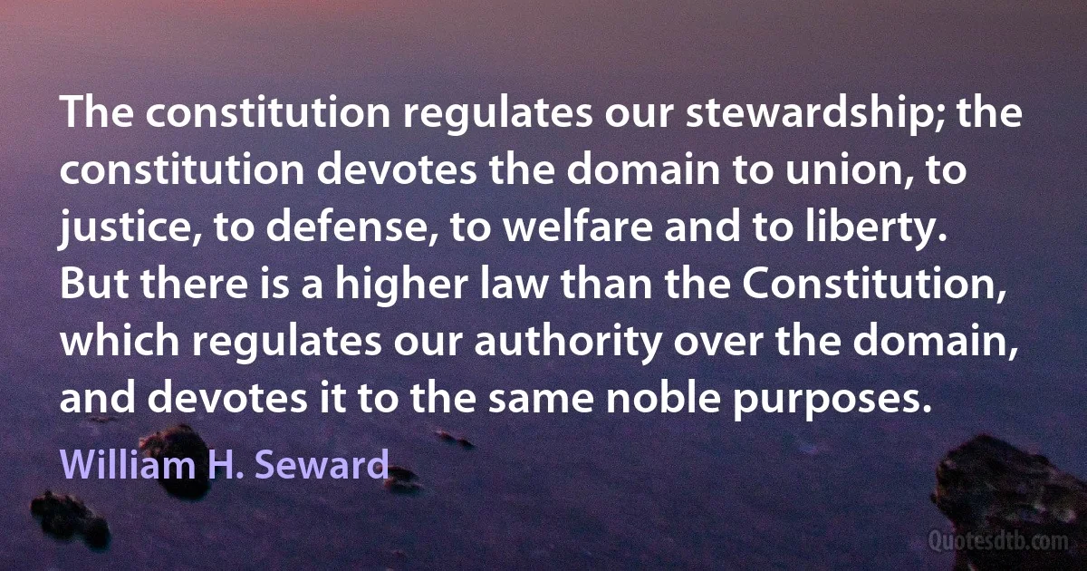 The constitution regulates our stewardship; the constitution devotes the domain to union, to justice, to defense, to welfare and to liberty.
But there is a higher law than the Constitution, which regulates our authority over the domain, and devotes it to the same noble purposes. (William H. Seward)