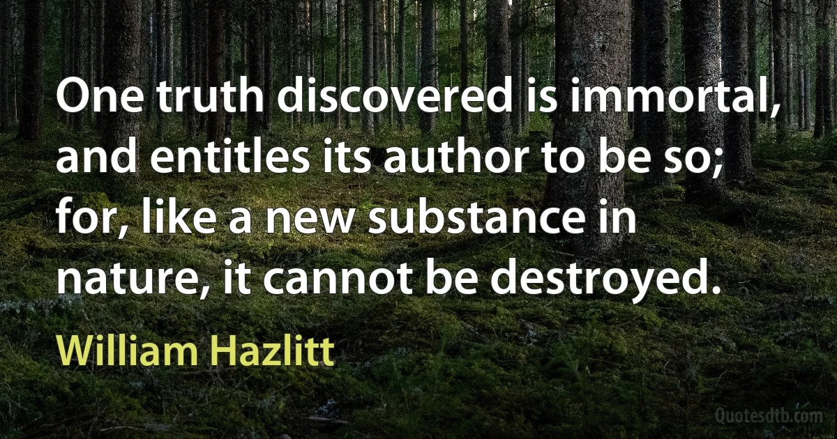 One truth discovered is immortal, and entitles its author to be so; for, like a new substance in nature, it cannot be destroyed. (William Hazlitt)