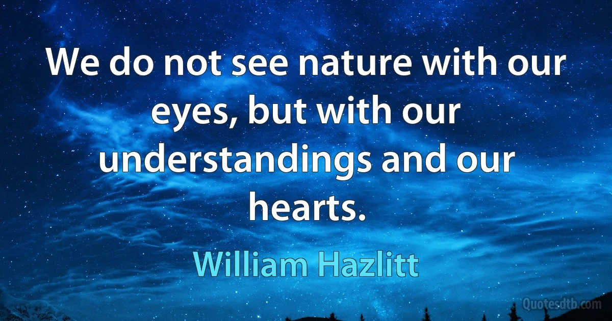 We do not see nature with our eyes, but with our understandings and our hearts. (William Hazlitt)