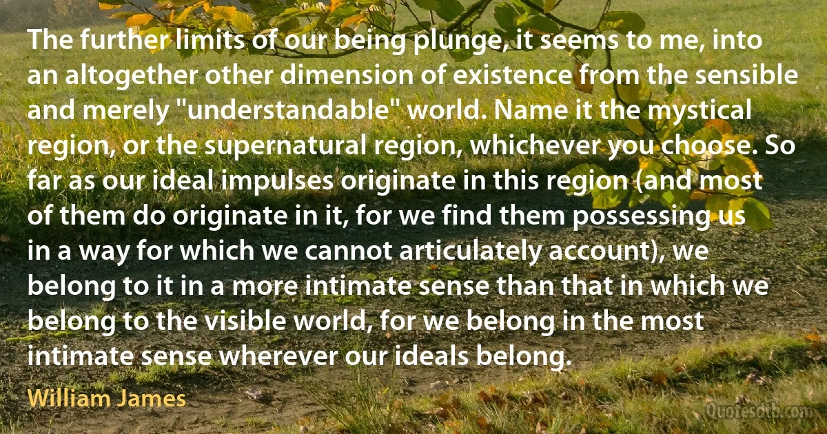 The further limits of our being plunge, it seems to me, into an altogether other dimension of existence from the sensible and merely ''understandable'' world. Name it the mystical region, or the supernatural region, whichever you choose. So far as our ideal impulses originate in this region (and most of them do originate in it, for we find them possessing us in a way for which we cannot articulately account), we belong to it in a more intimate sense than that in which we belong to the visible world, for we belong in the most intimate sense wherever our ideals belong. (William James)