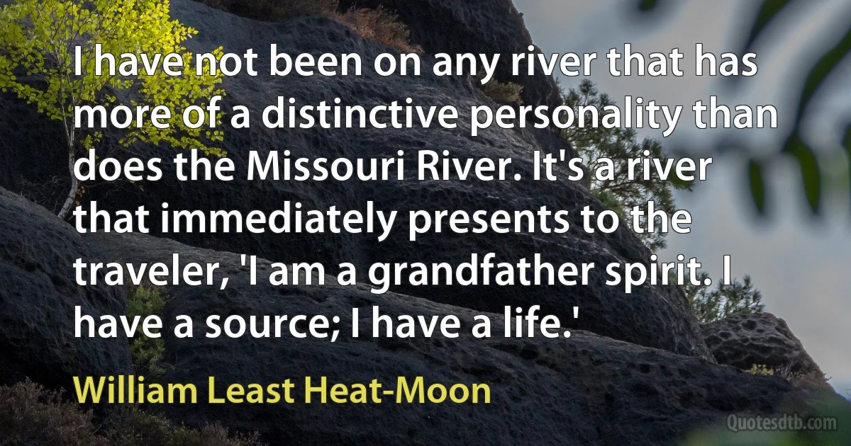 I have not been on any river that has more of a distinctive personality than does the Missouri River. It's a river that immediately presents to the traveler, 'I am a grandfather spirit. I have a source; I have a life.' (William Least Heat-Moon)