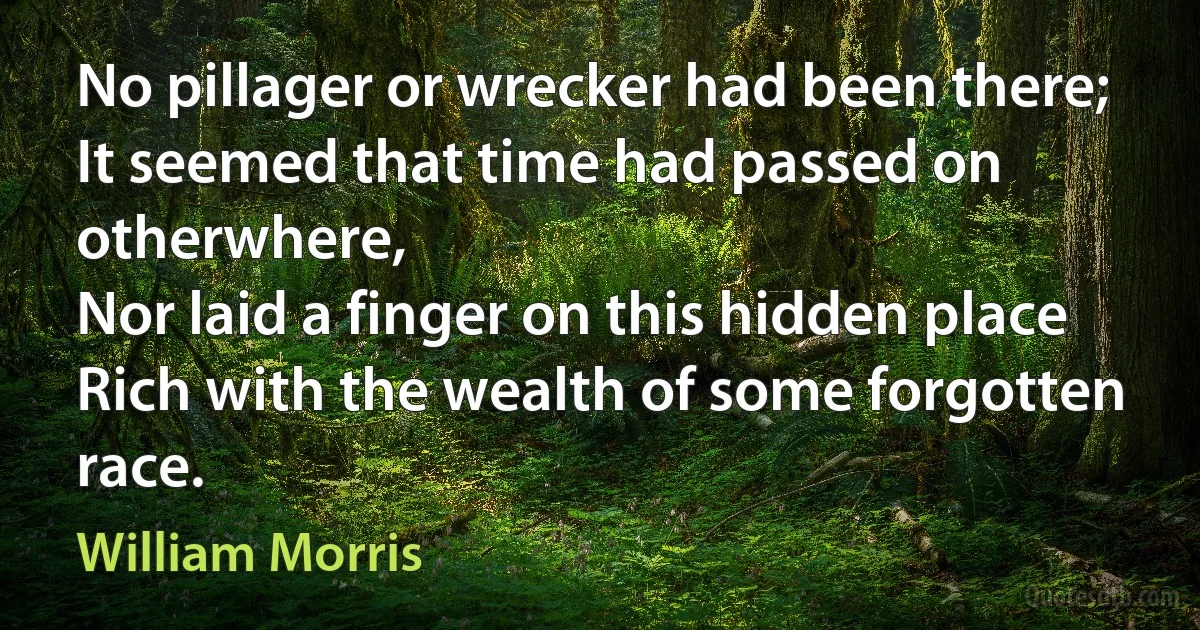 No pillager or wrecker had been there;
It seemed that time had passed on otherwhere,
Nor laid a finger on this hidden place
Rich with the wealth of some forgotten race. (William Morris)