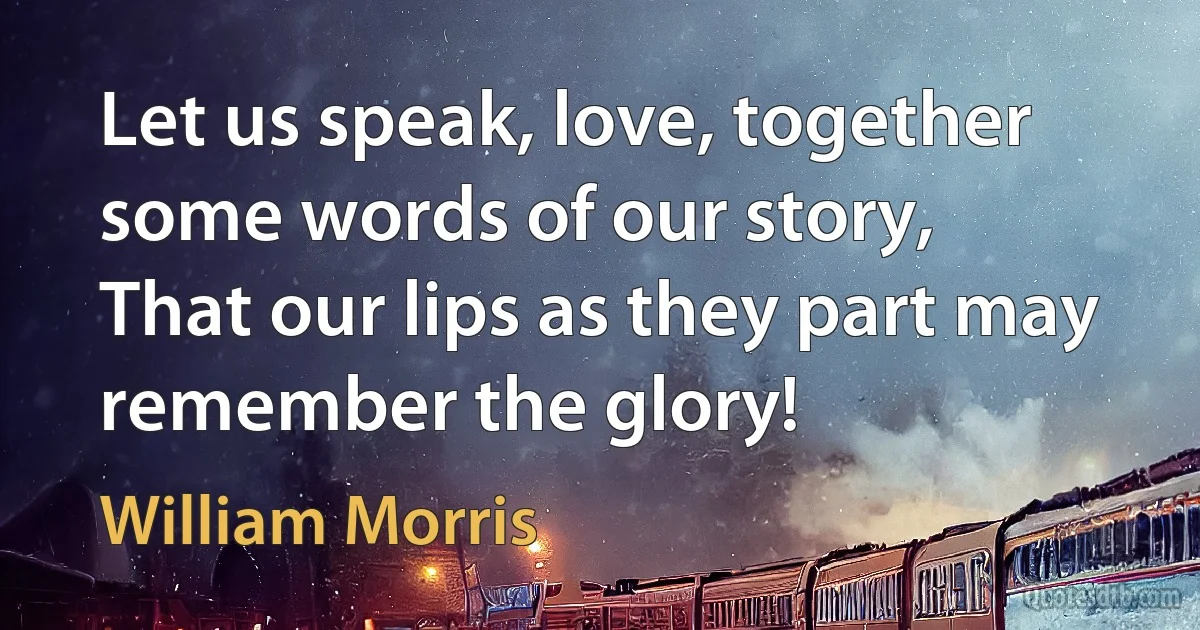 Let us speak, love, together some words of our story,
That our lips as they part may remember the glory! (William Morris)