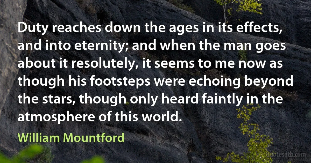 Duty reaches down the ages in its effects, and into eternity; and when the man goes about it resolutely, it seems to me now as though his footsteps were echoing beyond the stars, though only heard faintly in the atmosphere of this world. (William Mountford)