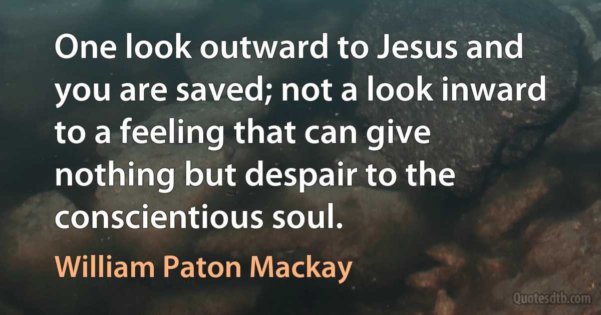 One look outward to Jesus and you are saved; not a look inward to a feeling that can give nothing but despair to the conscientious soul. (William Paton Mackay)