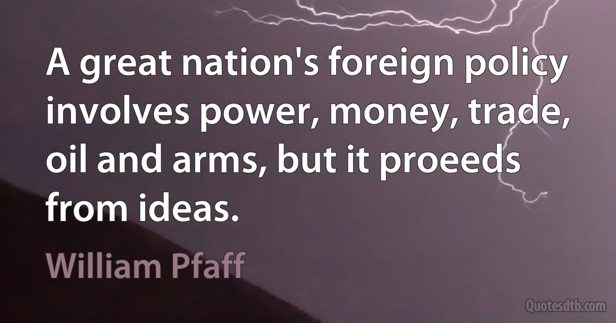 A great nation's foreign policy involves power, money, trade, oil and arms, but it proeeds from ideas. (William Pfaff)