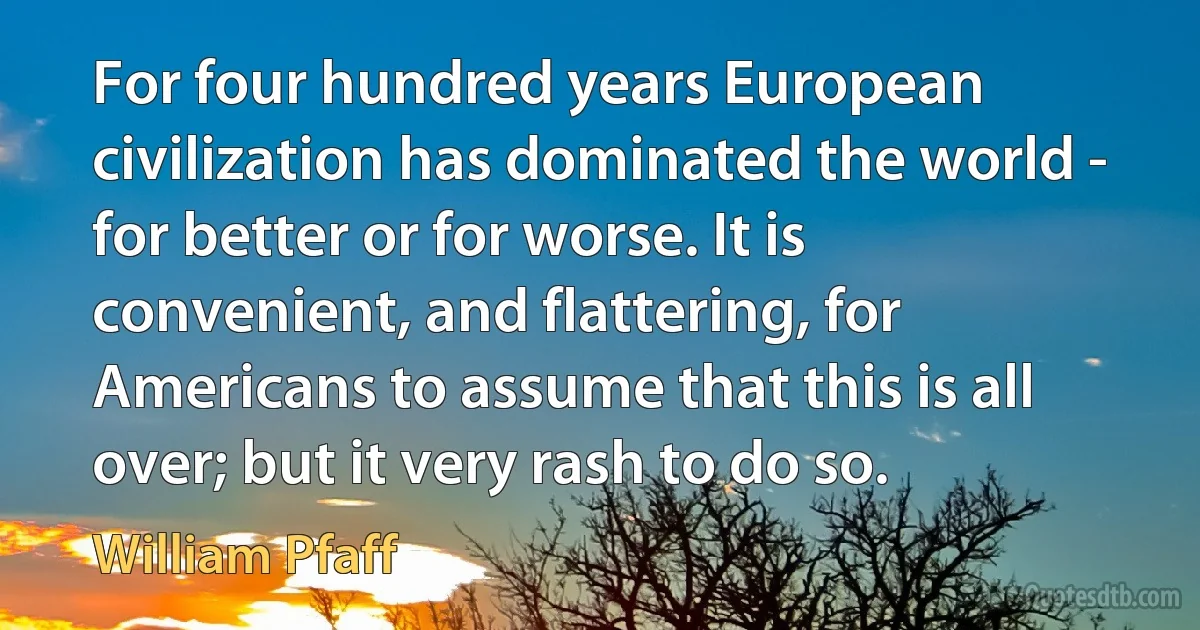 For four hundred years European civilization has dominated the world - for better or for worse. It is convenient, and flattering, for Americans to assume that this is all over; but it very rash to do so. (William Pfaff)