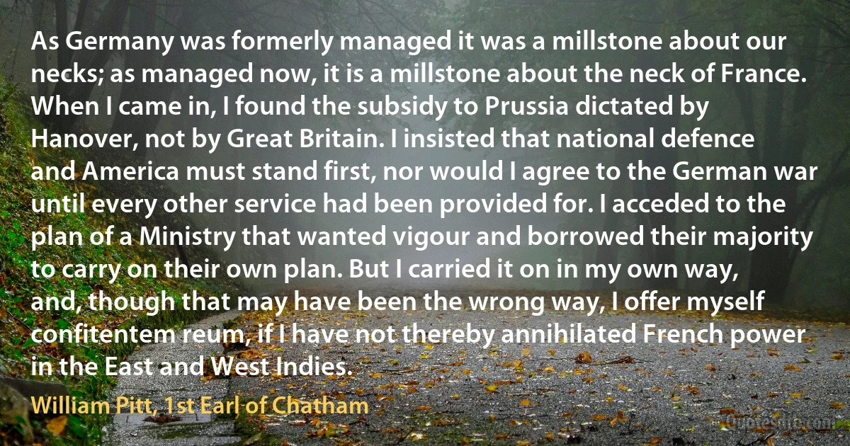 As Germany was formerly managed it was a millstone about our necks; as managed now, it is a millstone about the neck of France. When I came in, I found the subsidy to Prussia dictated by Hanover, not by Great Britain. I insisted that national defence and America must stand first, nor would I agree to the German war until every other service had been provided for. I acceded to the plan of a Ministry that wanted vigour and borrowed their majority to carry on their own plan. But I carried it on in my own way, and, though that may have been the wrong way, I offer myself confitentem reum, if I have not thereby annihilated French power in the East and West Indies. (William Pitt, 1st Earl of Chatham)