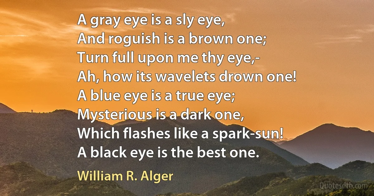 A gray eye is a sly eye,
And roguish is a brown one;
Turn full upon me thy eye,-
Ah, how its wavelets drown one!
A blue eye is a true eye;
Mysterious is a dark one,
Which flashes like a spark-sun!
A black eye is the best one. (William R. Alger)