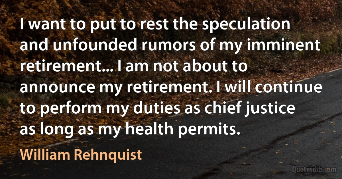 I want to put to rest the speculation and unfounded rumors of my imminent retirement... I am not about to announce my retirement. I will continue to perform my duties as chief justice as long as my health permits. (William Rehnquist)