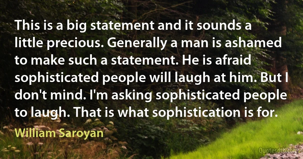 This is a big statement and it sounds a little precious. Generally a man is ashamed to make such a statement. He is afraid sophisticated people will laugh at him. But I don't mind. I'm asking sophisticated people to laugh. That is what sophistication is for. (William Saroyan)