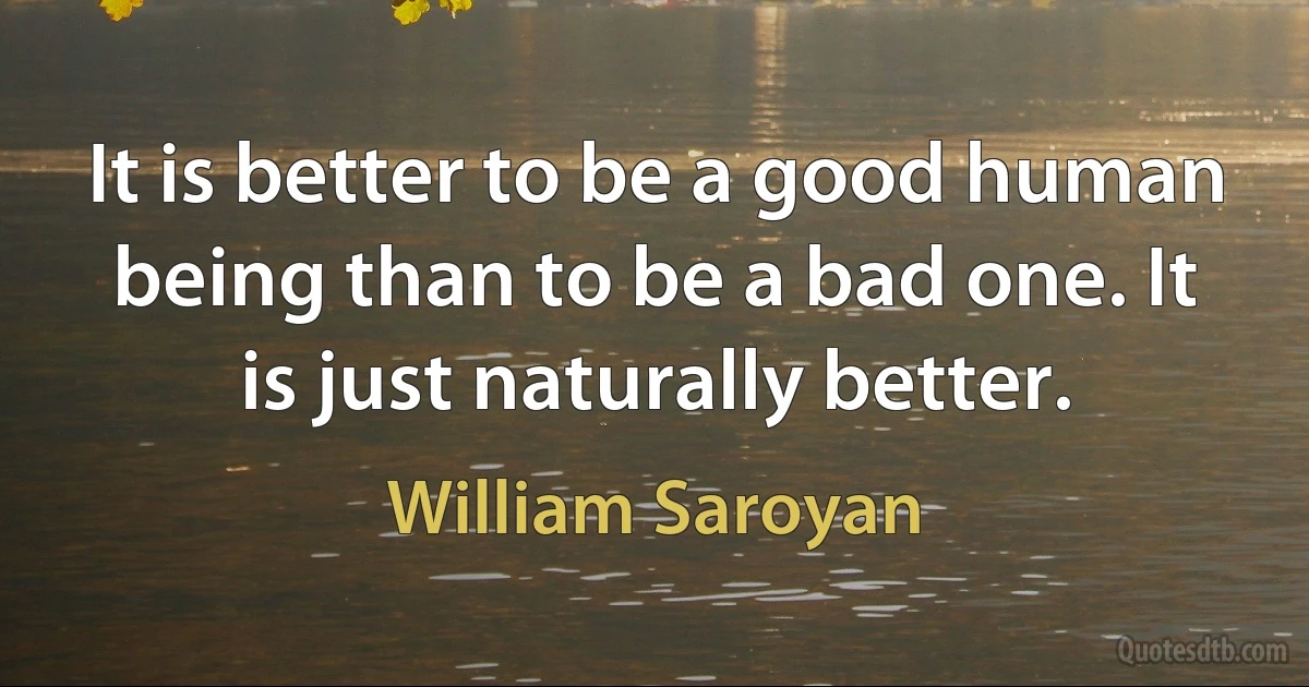 It is better to be a good human being than to be a bad one. It is just naturally better. (William Saroyan)