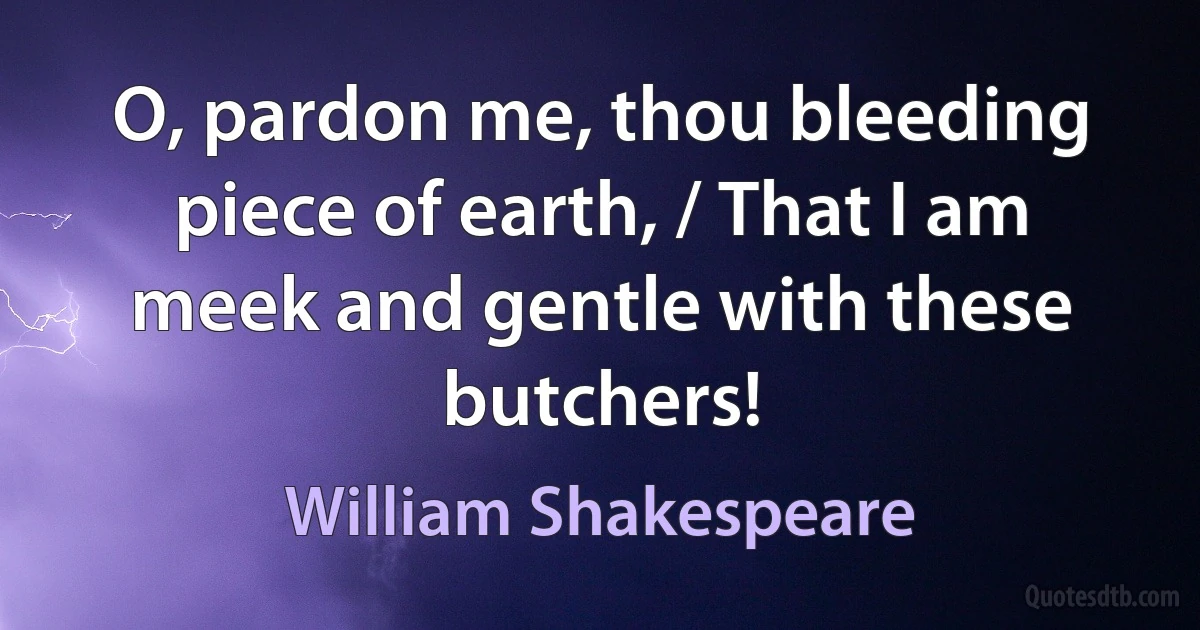 O, pardon me, thou bleeding piece of earth, / That I am meek and gentle with these butchers! (William Shakespeare)