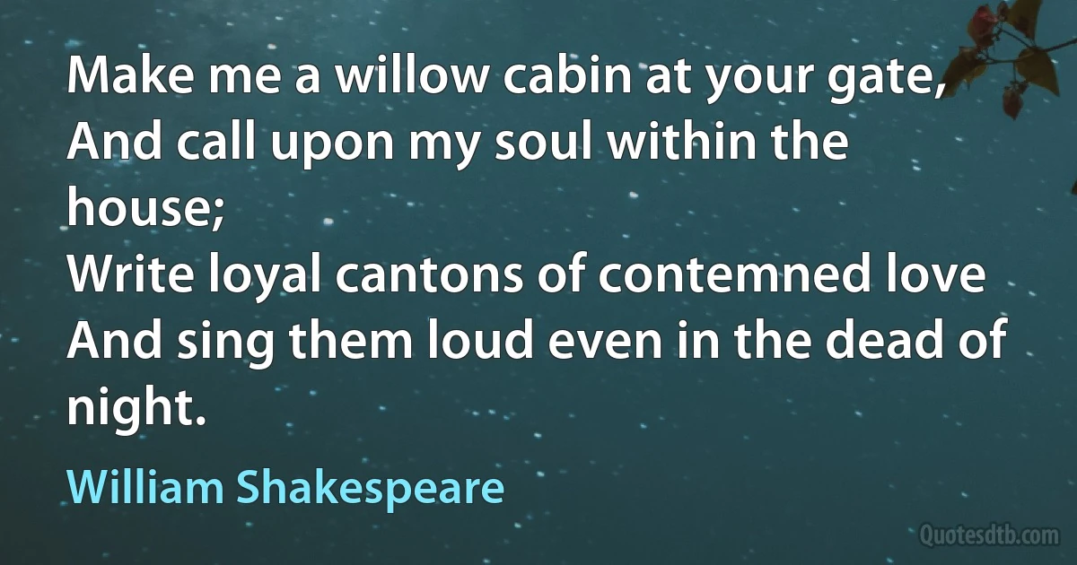 Make me a willow cabin at your gate,
And call upon my soul within the house;
Write loyal cantons of contemned love
And sing them loud even in the dead of night. (William Shakespeare)