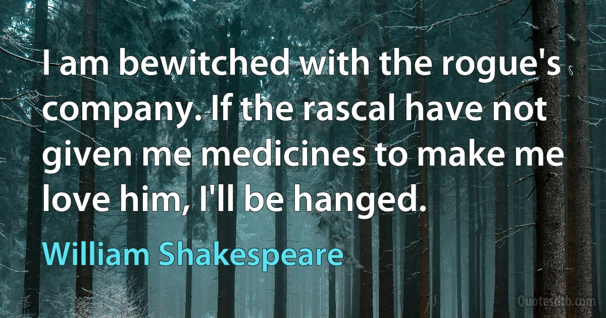 I am bewitched with the rogue's company. If the rascal have not given me medicines to make me love him, I'll be hanged. (William Shakespeare)