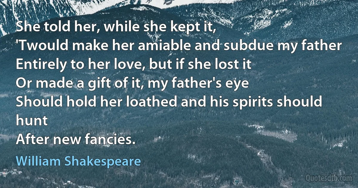 She told her, while she kept it,
'Twould make her amiable and subdue my father
Entirely to her love, but if she lost it
Or made a gift of it, my father's eye
Should hold her loathed and his spirits should hunt
After new fancies. (William Shakespeare)