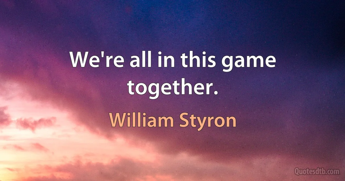 We're all in this game together. (William Styron)