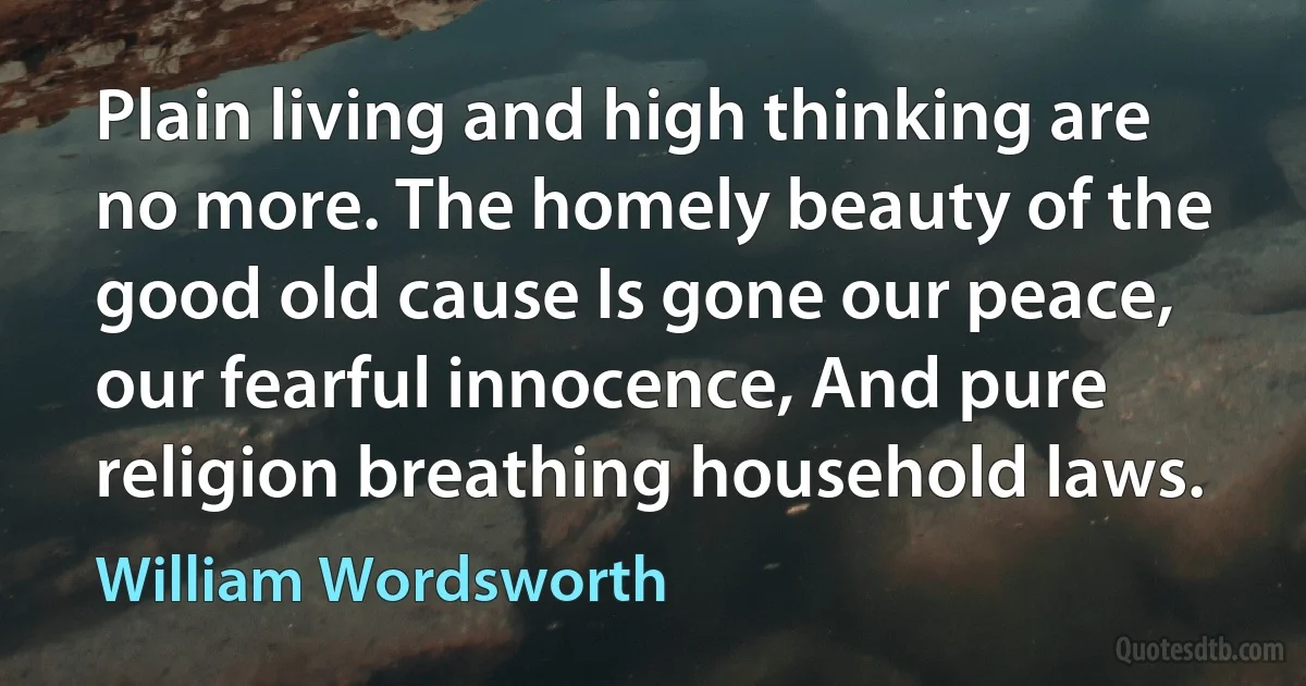 Plain living and high thinking are no more. The homely beauty of the good old cause Is gone our peace, our fearful innocence, And pure religion breathing household laws. (William Wordsworth)