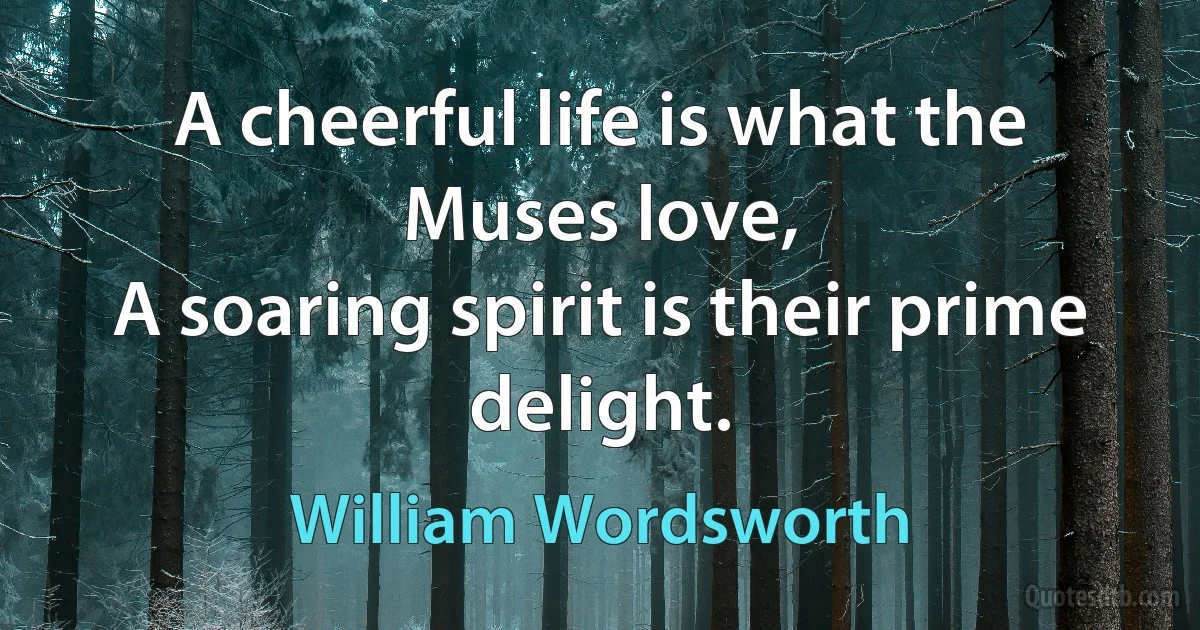 A cheerful life is what the Muses love,
A soaring spirit is their prime delight. (William Wordsworth)