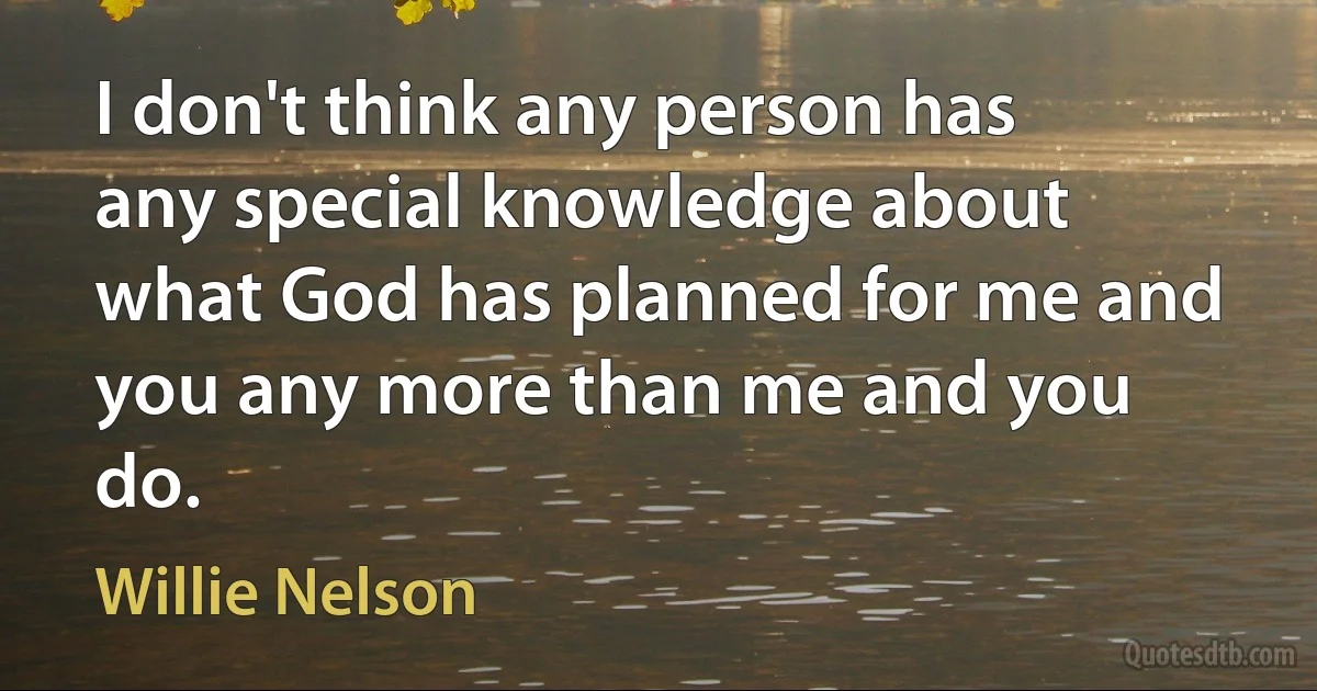 I don't think any person has any special knowledge about what God has planned for me and you any more than me and you do. (Willie Nelson)