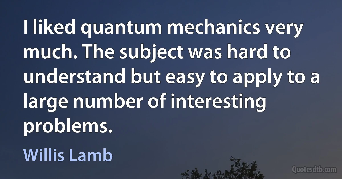 I liked quantum mechanics very much. The subject was hard to understand but easy to apply to a large number of interesting problems. (Willis Lamb)