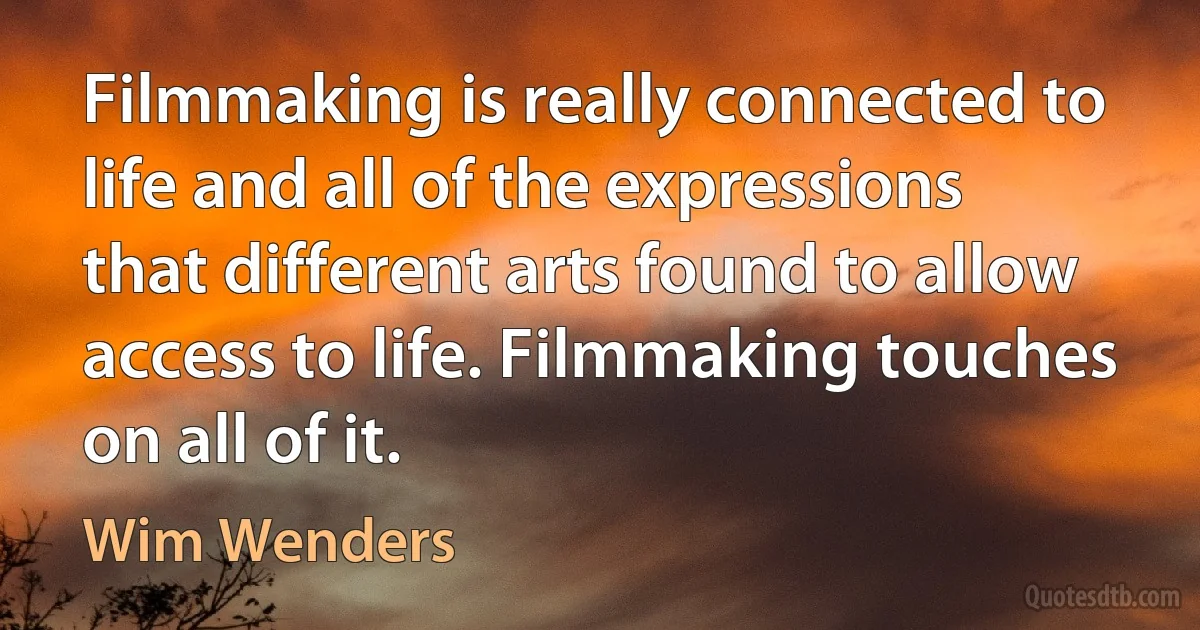 Filmmaking is really connected to life and all of the expressions that different arts found to allow access to life. Filmmaking touches on all of it. (Wim Wenders)